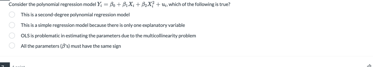 Consider the polynomial regression model Yį = ßo + B₁X; + ß₂X² + uį, which of the following is true?
This is a second-degree polynomial regression model
This is a simple regression model because there is only one explanatory variable
OLS is problematic in estimating the parameters due to the multicollinearity problem
All the parameters (B's) must have the same sign