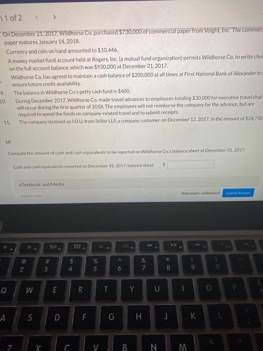 1 of 2
On December 21 2017. Wildhorse Co. purchased $730,000 of commercial paper from Voight, Inc. The commerc
paper matures January 14, 2018.
Currency and coin on hand amounted to $10,446,
A money market fund account held at Rogers, Inc. (a mutual fund organization) permits Wildhorse Co. to write chee
on the full account balance, which was $930,000 at December 31, 2017.
Wildhorse Co. has agreed to maintain a cash balance of $200,000 at all times at First National Bank of Alexander to
ensure future credit availability.
The balance in Wildhorse Co's petty cash fund is $400.
During December 2017, Wildhorse Co. made travel advances to employees totaling $30,000 for executive travel that
9.
10.
will occur during the first quarter of 2018. The employees will not reimburse the company for the advance, but are
required to spend the funds on company-related travel and to submit receipts.
The company received an LO.U. trom Stiller LLP, a company customer, on December 12. 2017. in the amount of $24,750
11.
(a)
Compute the amount of cash and cash equivalents to be reported on Wildhorse Co's balance sheet at December 31, 2017.
%24
Cash and cash equivalents reported on December 31.2017, balance sheet
eTextbook and Media
Attempts: unlimited
Submit Aver
Save for Later
%23
&
2.
4.
8.
10
W
E
Y
U
G
H
K
V B
N M
