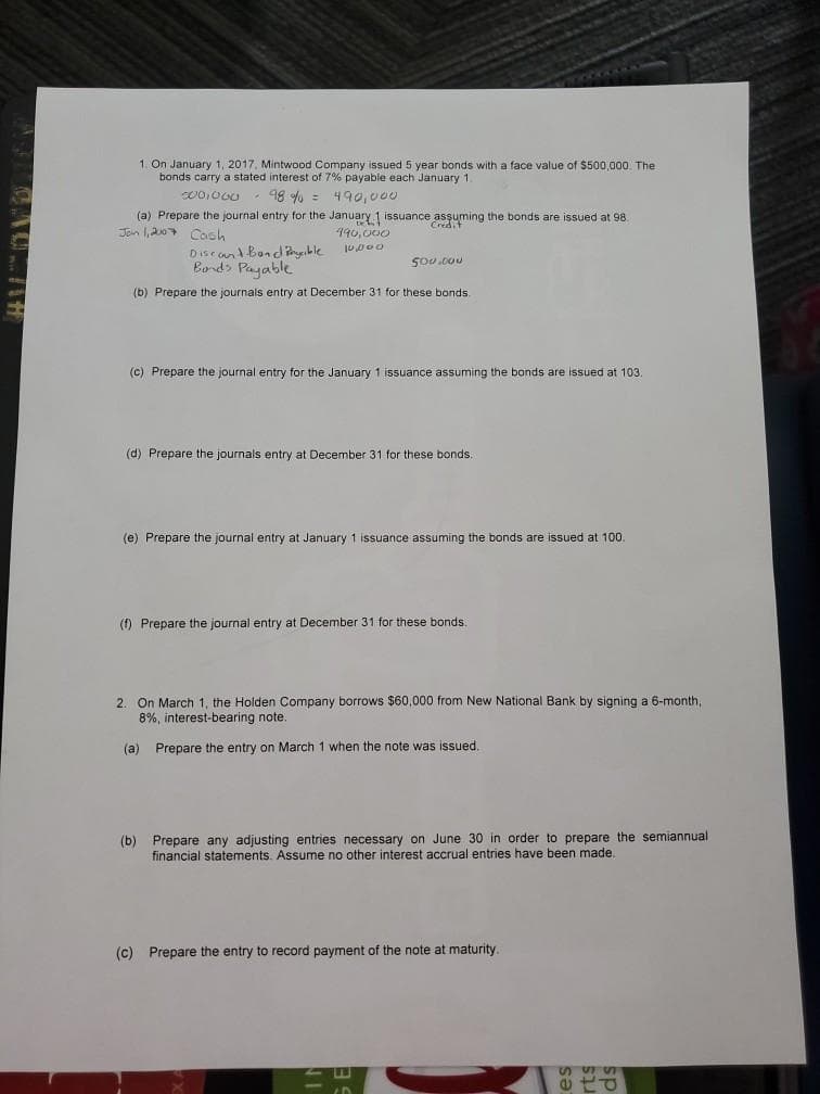 1. On January 1, 2017, Mintwood Company issued 5 year bonds with a face value of $500,000. The
bonds carry a stated interest of 7% payable each January 1.
98 % = 490,o00
(a) Prepare the journal entry for the January1 issuance asşuming the bonds are issued at 98.
Jon 1,20 Cosh
490, 000
Diseand Bondyble
Bord> Payable
(b) Prepare the journals entry at December 31 for these bonds.
(c) Prepare the journal entry for the January 1 issuance assuming the bonds are issued at 103.
(d) Prepare the journals entry at December 31 for these bonds.
(e) Prepare the journal entry at January 1 issuance assuming the bonds are issued at 100.
(f) Prepare the journal entry at December 31 for these bonds
2. On March 1, the Holden Company borrows $60,000 from New National Bank by signing a 6-month,
8%, interest-bearing note.
(a) Prepare the entry on March 1 when the note was issued.
(b) Prepare any adjusting entries necessary on June 30 in order to prepare the semiannual
financial statements. Assume no other interest accrual entries have been made.
(c) Prepare the entry to record payment of the note at maturity.
