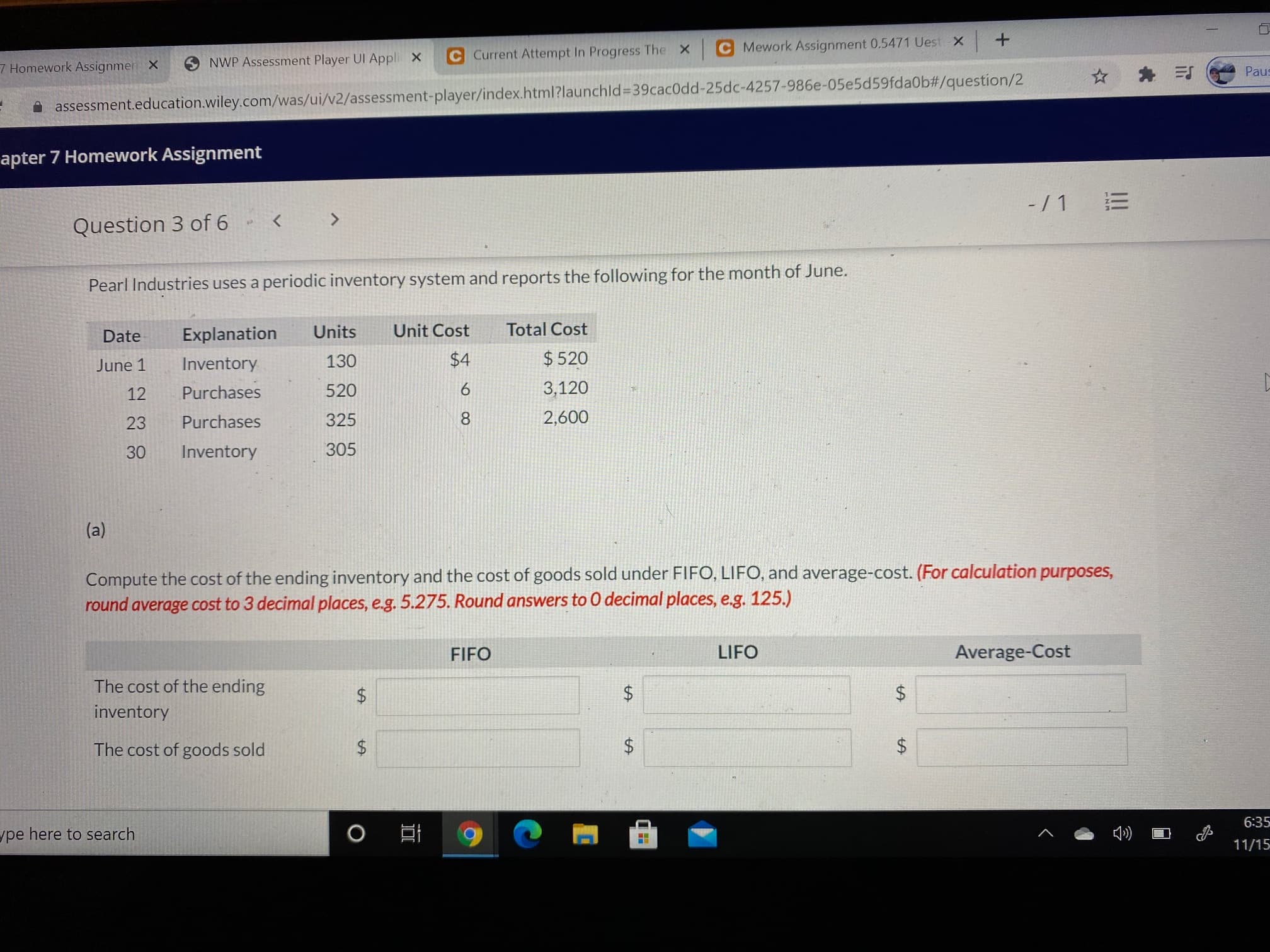 -/ 1
Question 3 of 6
Pearl Industries uses a periodic inventory system and reports the following for the month of June.
Date
Explanation
Units
Unit Cost
Total Cost
June 1
Inventory
130
$4
$ 520
12
Purchases
520
6
3,120
23
Purchases
325
2,600
30
Inventory
305
(a)
Compute the cost of the ending inventory and the cost of goods sold under FIFO, LIFO, and average-cost. (For calculation purposes,
round average cost to 3 decimal places, e.g. 5.275. Round answers to 0 decimal places, e.g. 125.)
FIFO
LIFO
Average-Cost
The cost of the ending
inventory
The cost of goods sold
!!!
%24
%24
%24
%24
%24
