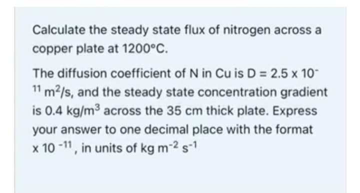 Calculate the steady state flux of nitrogen across a
copper plate at 1200°C.
The diffusion coefficient of N in Cu is D = 2.5 x 10-
11 m²/s, and the steady state concentration gradient
is 0.4 kg/m³ across the 35 cm thick plate. Express
your answer to one decimal place with the format
x 10-11, in units of kg m-2 s-1