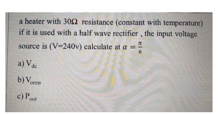a heater with 3002 resistance (constant with temperature)
if it is used with a half wave rectifier, the input voltage
source is (V-240v) calculate at a =
a) V dc
b) Vorms
c) Pout
H|6
