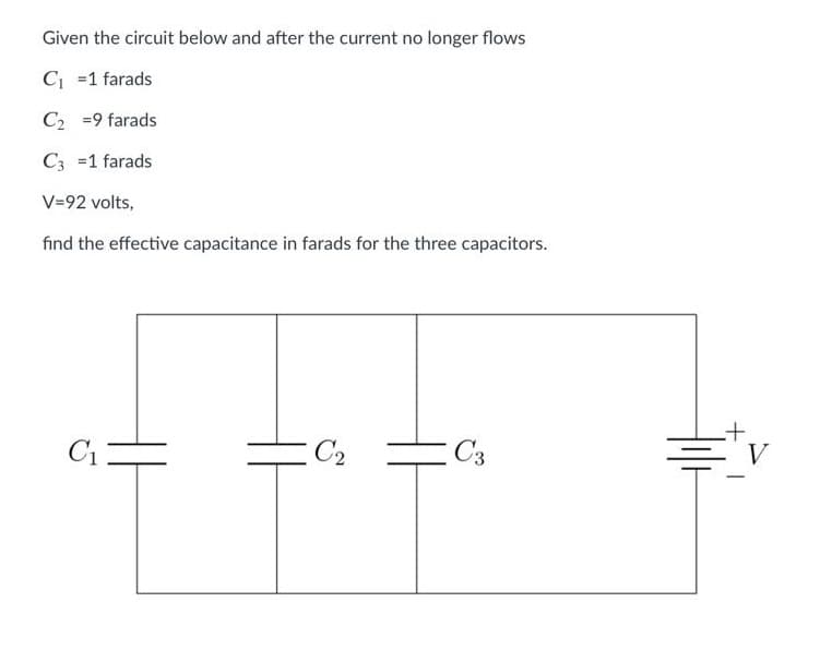 Given the circuit below and after the current no longer flows
C₁ =1 farads
C₂ = 9 farads
C3 =1 farads
V=92 volts,
find the effective capacitance in farads for the three capacitors.
C₁
C₂
C3
V