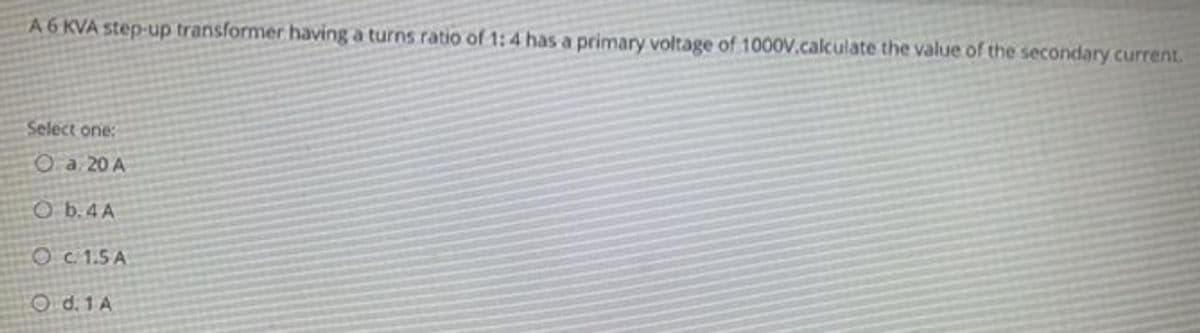 A 6 KVA step-up transformer having a turns ratio of 1:4 has a primary voltage of 1000V.calculate the value of the secondary current.
Select one:
O a. 20 A
O b. 4 A
c. 1.5 A
O d. 1 A