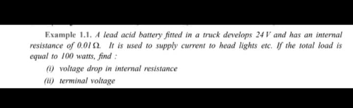 Example 1.1. A lead acid battery fitted in a truck develops 24V and has an internal
resistance of 0.019. It is used to supply current to head lights etc. If the total load is
equal to 100 watts, find:
(i) voltage drop in internal resistance
(ii) terminal voltage