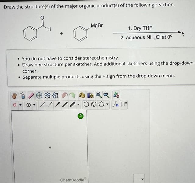 Draw the structure(s) of the major organic product(s) of the following reaction.
H
Y
• You do not have to consider stereochemistry.
• Draw one structure per sketcher. Add additional sketchers using the drop-down
Y
corner.
• Separate multiple products using the + sign from the drop-down menu.
11...
MgBr
?
1. Dry THF
2. aqueous NH4Cl at 0°
ChemDoodle
Sn (1