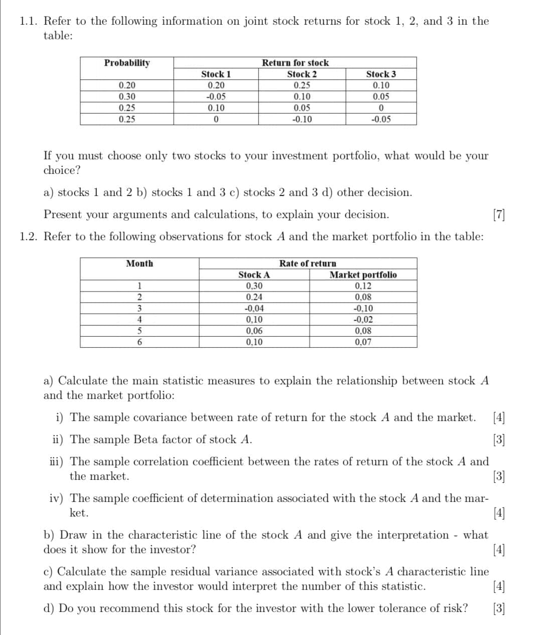 1.1. Refer to the following information on joint stock returns for stock 1, 2, and 3 in the
table:
Probability
Return for stock
Stock 1
Stock 2
Stock 3
0.20
0.20
0.25
0.10
0.30
-0.05
0.10
0.05
0.25
0.10
0.05
0.25
-0.10
-0.05
you must choose only two stocks to your investment portfolio, what would be your
choice?
If
a) stocks 1 and 2 b) stocks 1 and 3 c) stocks 2 and 3 d) other decision.
Present your arguments and calculations, to explain your decision.
[7]
1.2. Refer to the following observations for stock A and the market portfolio in the table:
Month
Rate of return
Stock A
Market portfolio
1
0,30
0,12
2
0.24
0,08
3
-0,04
-0,10
0,10
-0,02
5
0,06
0,08
6.
0,10
0,07
a) Calculate the main statistic measures to explain the relationship between stock A
and the market portfolio:
i) The sample covariance between rate of return for the stock A and the market.
[4]
ii) The sample Beta factor of stock A.
[3]
iii) The sample correlation coefficient between the rates of return of the stock A and
the market.
[3]
iv) The sample coefficient of determination associated with the stock A and the mar-
ket.
[4]
b) Draw in the characteristic line of the stock A and give the interpretation - what
[4]
does it show for the investor?
c) Calculate the sample residual variance associated with stock's A characteristic line
and explain how the investor would interpret the number of this statistic.
[4]
d) Do you recommend this stock for the investor with the lower tolerance of risk?
[3]
