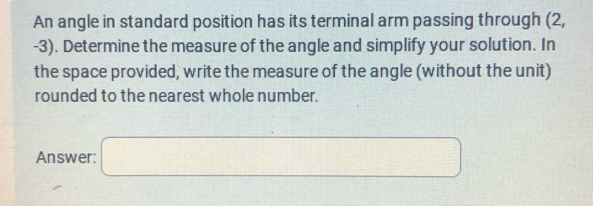 An angle in standard position has its terminal arm passing through (2,
-3). Determine the measure of the angle and simplify your solution. In
the space provided, write the measure of the angle (without the unit)
rounded to the nearest whole number.
Answer: