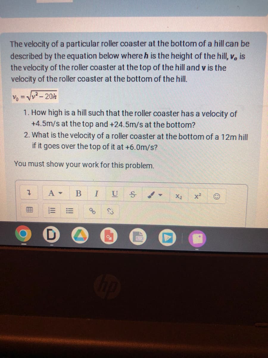 The velocity of a particular roller coaster at the bottom of a hill can be
described by the equation below where h is the height of the hill, v, is
the velocity of the roller coaster at the top of the hill and v is the
velocity of the roller coaster at the bottom of the hill.
%= √²-20h
1. How high is a hill such that the roller coaster has a velocity of
+4.5m/s at the top and +24.5m/s at the bottom?
2. What is the velocity of a roller coaster at the bottom of a 12m hill
if it goes over the top of it at +6.0m/s?
You must show your work for this problem.
D
B
I U
00
O
POR
X₂