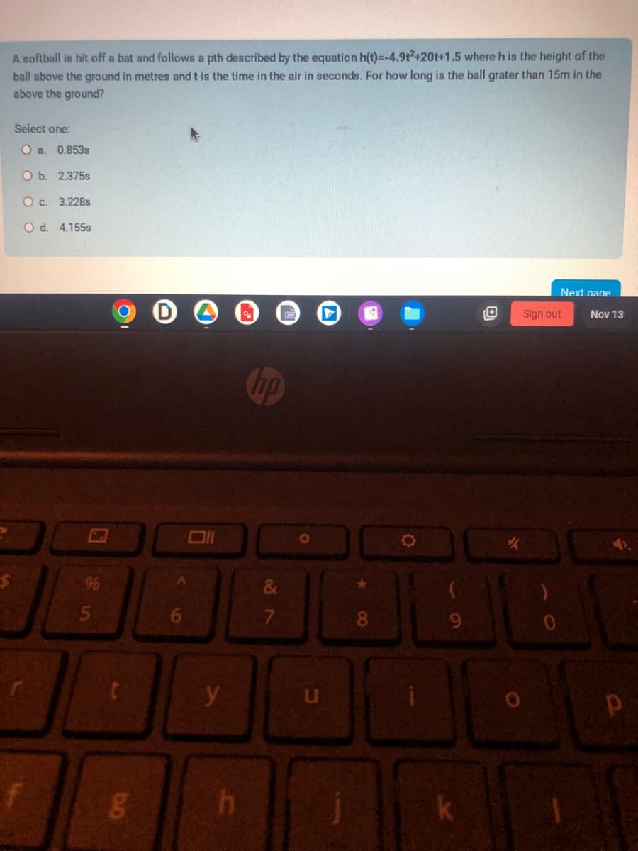 A softball is hit off a bat and follows a pth described by the equation h(t)=-4.912+20t+1.5 where h is the height of the
ball above the ground in metres and t is the time in the air in seconds. For how long is the ball grater than 15m in the
above the ground?
Select one:
O a. 0.853s
O b. 2.375s
O c. 3.228s
O d. 4.155s
0
25
%
g
y
h
hp
&
7
O
8
O
9
Next page
Sign out
0
Nov 13
Р