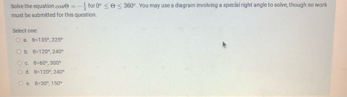 Solve the equation cos=-for 0° ≤ ≤ 360°. You may use a diagram involving a special right angle to solve, though no work
must be submitted for this question.
Select one:
O a. 8-135°, 225°
O b. 8-120°, 240°
O c. 8=60°, 300°
O d. 0-120°, 240°
O e. 8-30°, 150°