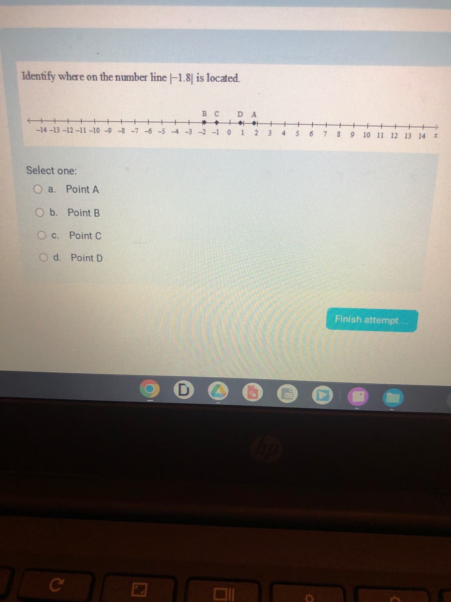 Identify where on the number line -1.8] is located.
←
-14-13 -12 -11 -10 -9 -8 -7 -6 -5
Select one:
O a. Point A
O b. Point B
O c.
Point C
Point D
Od.
C
N
BC
-4 -3 -2 -1 0
D A
+++
1 2
3 4
5
6
7
8
+
9 10 11 12 13 14 x
Finish attempt...