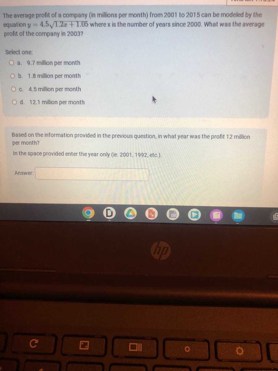 The average profit of a company (in millions per month) from 2001 to 2015 can be modeled by the
equation y = 4.5/1.2a +1.05 where x is the number of years since 2000. What was the average
profit of the company in 2003?
Select one:
O a. 9.7 million per month
O b. 1.8 million per month
O c. 4.5 million per month
O d. 12.1 million per month
Based on the information provided in the previous question, in what year was the profit 12 million
per month?
In the space provided enter the year only (ie. 2001, 1992, etc.).
Answer:
C
□
no
O
C