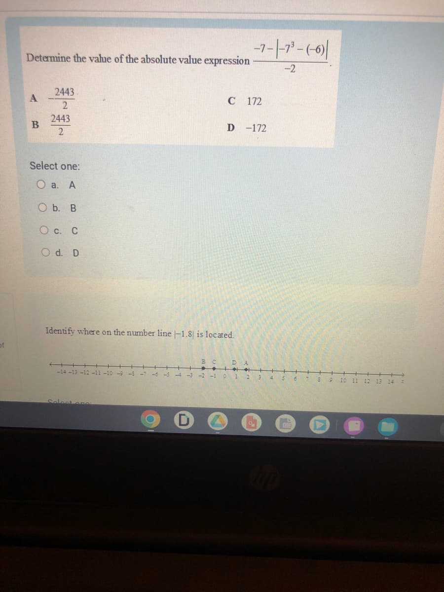 of
Determine the value of the absolute value expression
A
B
2443
2
2443
2
Select one:
O a. A
O b. B
O c. C
O d. D
-14 -13 -12 -11 -10
Identify where on the number line -1.8 is located.
Select one
B C
C 172
-7-|-7³-(-6)|
-2
D -172
DA
-4 -3 -2 -1 0 1 2 3
0
4
O
8
9
10
11
12
13 14