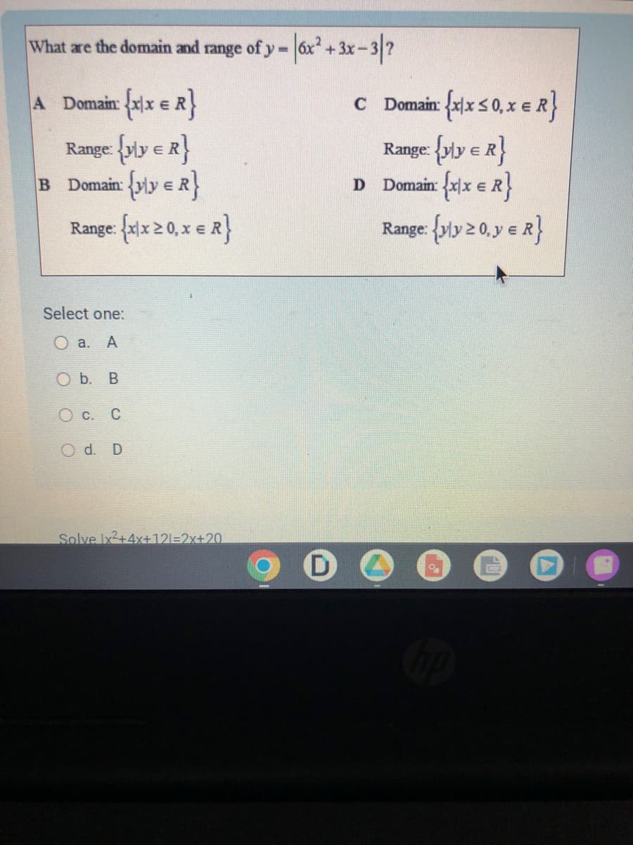 What are the domain and range of y=
A Domain: {xx = R}
Range: {yly & R}
B Domain (yly = R}
Range: {xx ≥ 0, x = R}
Select one:
O a. A
O b. B
O c. C
Od. D
|6x² + 3x-3/²
Solve Ix²+4x+121=2x+20
D
c Domain: {xx ≤0, x = R}
Range: {yly & R}
D Domain: {xx = R}
Range: {yly 20, y = R}