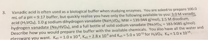 3. Vanadic acid is often used as a biological buffer when studying enzymes. You are asked to prepare 100.0
mL of a pH=9.17 buffer, but quickly realize you have only the following available to you: 3.0 M vanadic
acid (H₂VO4), 1.0 g sodium dihydrogen vanadate (NaH₂VO4; MW=139.944 g/mol), 2.5 M disodium
hydrogen vanadate (Na₂HVOA), and a full bottle of solid sodium vanadate (NajVO;= 183.9085 g/mol).
Describe how you would prepare the buffer with the available chemicals. You also have all the water and
plassware you want. Ko1 = 1.0 x 104, Ko2 = 2.8 x 10° and Kos= 5.0 x 10-¹5 for H₂VO4. Kw=1.0 x 10-¹4,