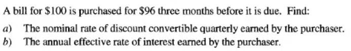 A bill for $100 is purchased for $96 three months before it is due. Find:
a) The nominal rate of discount convertible quarterly earned by the purchaser.
b) The annual effective rate of interest earned by the purchaser.