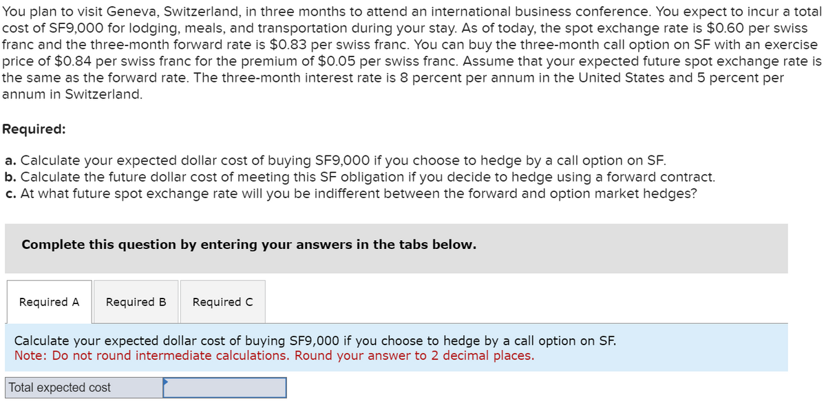 You plan to visit Geneva, Switzerland, in three months to attend an international business conference. You expect to incur a total
cost of SF9,000 for lodging, meals, and transportation during your stay. As of today, the spot exchange rate is $0.60 per swiss
franc and the three-month forward rate is $0.83 per swiss franc. You can buy the three-month call option on SF with an exercise
price of $0.84 per swiss franc for the premium of $0.05 per swiss franc. Assume that your expected future spot exchange rate is
the same as the forward rate. The three-month interest rate is 8 percent per annum in the United States and 5 percent per
annum in Switzerland.
Required:
a. Calculate your expected dollar cost of buying SF9,000 if you choose to hedge by a call option on SF.
b. Calculate the future dollar cost of meeting this SF obligation if you decide to hedge using a forward contract.
c. At what future spot exchange rate will you be indifferent between the forward and option market hedges?
Complete this question by entering your answers in the tabs below.
Required A Required B Required C
Calculate your expected dollar cost of buying SF9,000 if you choose to hedge by a call option on SF.
Note: Do not round intermediate calculations. Round your answer to 2 decimal places.
Total expected cost