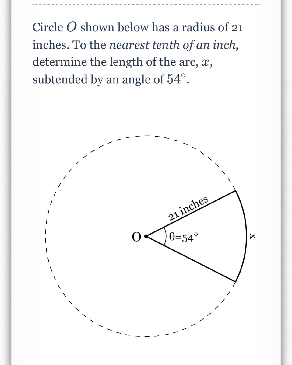 Circle O shown below has a radius of 21
inches. To the nearest tenth of an inch,
determine the length of the arc, x,
subtended by an angle of 54°.
21 inches
|0=54°
