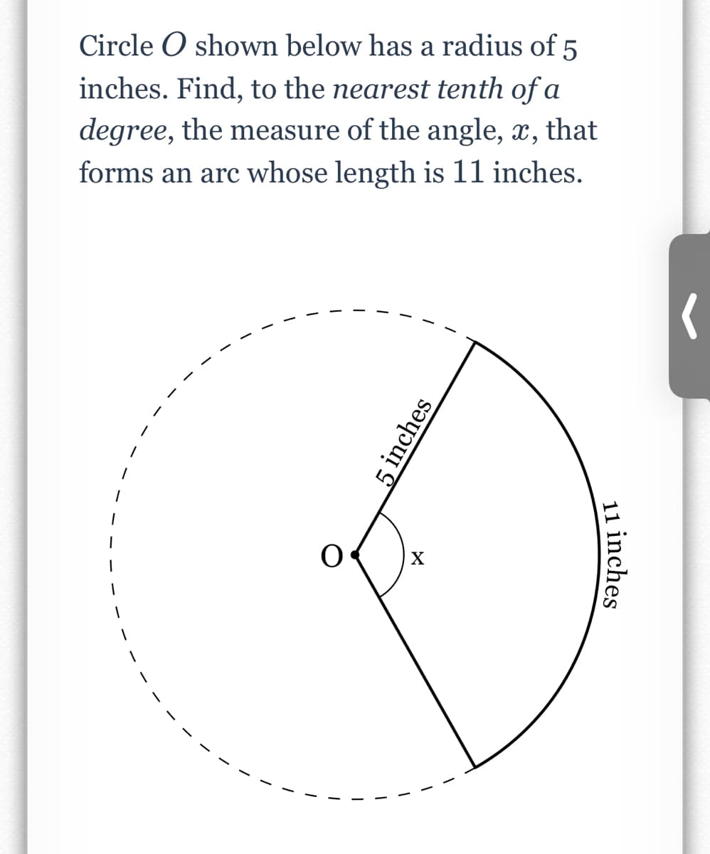 Circle O shown below has a radius of 5
inches. Find, to the nearest tenth of a
degree, the measure of the angle, x, that
forms an arc whose length is 11 inches.
X
11 inches
5 inches
