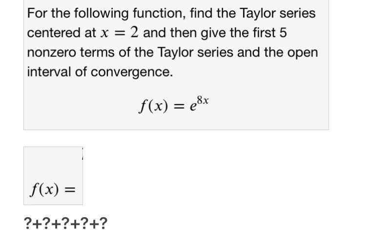 For the following function, find the Taylor series
centered at x = 2 and then give the first 5
nonzero terms of the Taylor series and the open
interval of convergence.
f(x) = e8x
f(x) =
?+?+?+?+?
