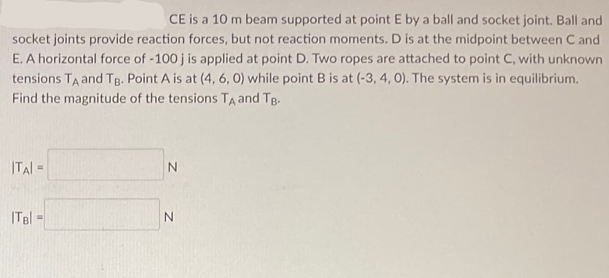 CE is a 10 m beam supported at point E by a ball and socket joint. Ball and
socket joints provide reaction forces, but not reaction moments. D is at the midpoint between C and
E. A horizontal force of -100 j is applied at point D. Two ropes are attached to point C, with unknown
tensions TA and TB. Point A is at (4, 6, 0) while point B is at (-3, 4, 0). The system is in equilibrium.
Find the magnitude of the tensions TA and TB.
ITAI =
|TB| =
N
N