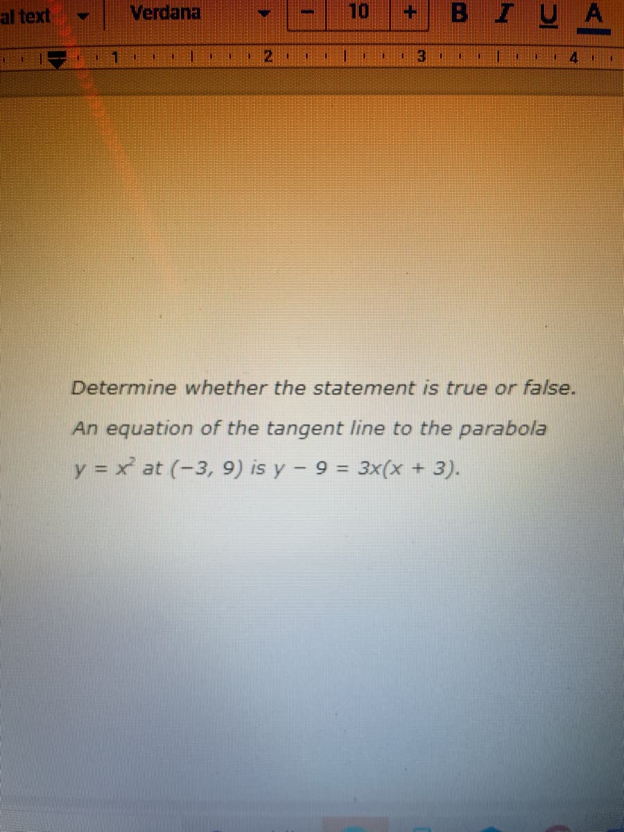 **Determine the Validity of the Statement**

**Problem Statement:**
Determine whether the following statement is true or false:
An equation of the tangent line to the parabola \( y = x^2 \) at \( (-3, 9) \) is \( y - 9 = 3x(x + 3) \).

**Analysis:**
To determine the validity of the statement, we need to follow these steps:

1. **Identify the Point of Tangency:**
   The point given is \( (-3, 9) \).
   
2. **Find the Derivative:**
   The derivative of \( y = x^2 \) is \( y' = 2x \).

3. **Evaluate the Slope at \( x = -3 \):**
   For \( x = -3 \):
   \[
   y'(-3) = 2(-3) = -6
   \]
   So, the slope of the tangent line at \( (-3, 9) \) is \( -6 \).

4. **Equation of the Tangent Line:**
   Using the point-slope form of the equation of a line:
   \[
   y - y_1 = m(x - x_1)
   \]
   where \( (x_1, y_1) \) is \( (-3, 9) \) and \( m \) is the slope \( -6 \):
   \[
   y - 9 = -6(x + 3)
   \]
   Simplifying:
   \[
   y - 9 = -6x - 18
   \]
   \[
   y = -6x - 9
   \]

**Comparison:**
The given equation of the tangent line in the problem statement is \( y - 9 = 3x(x + 3) \). Simplifying the right-hand side:
   \[
   y - 9 = 3x^2 + 9x
   \]
However, it should be a linear equation representing the tangent line, not a quadratic equation.

**Conclusion:**
The given equation \( y - 9 = 3x(x + 3) \) does not represent the tangent line to the parabola \( y = x^2 \) at point \((-3, 9) \). Therefore, the statement is false.