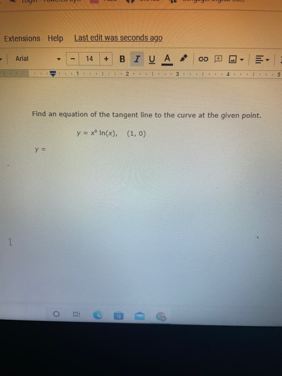 **Finding the Tangent Line to the Curve**

To find the equation of the tangent line to the curve at a given point, follow these steps:

Given:
\[ y = x^3 \ln(x) \]
Point: \((1, 0)\)

1. **Find the derivative of \(y = x^3 \ln(x)\):**

   Using the product rule:
   \[
   y = u \cdot v, \text{ where } u = x^3 \text{ and } v = \ln(x)
   \]
   The product rule states:
   \[
   \frac{d}{dx}(u \cdot v) = u' \cdot v + u \cdot v'
   \]

   Calculate \(u'\):
   \[
   u' = \frac{d}{dx}(x^3) = 3x^2
   \]

   Calculate \(v'\):
   \[
   v' = \frac{d}{dx}(\ln(x)) = \frac{1}{x}
   \]

   Substitute into the product rule:
   \[
   \frac{d}{dx}(x^3 \ln(x)) = 3x^2 \ln(x) + x^3 \cdot \frac{1}{x} = 3x^2 \ln(x) + x^2
   \]

2. **Evaluate the derivative at the given point \( (1, 0) \):**

   Plug \( x = 1 \) into the derivative:
   \[
   y' = 3(1)^2 \ln(1) + (1)^2 = 3 \cdot 0 + 1 = 1
   \]

   Therefore, the slope of the tangent line at \( (1, 0) \) is 1.

3. **Write the equation of the tangent line using the point-slope form of a line:**

   The point-slope form is:
   \[
   y - y_1 = m(x - x_1)
   \]

   Substitute \( m = 1 \) and the point \( (1, 0) \):
   \[
   y - 0 = 1(x - 1)
   \]

   Simplify:
   \[
   y = x - 1
   \]

Thus, the equation of