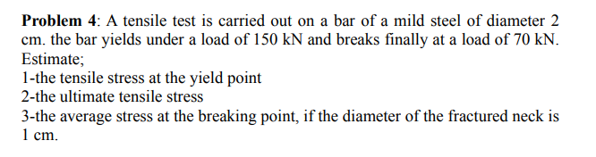 Problem 4: A tensile test is carried out on a bar of a mild steel of diameter 2
cm. the bar yields under a load of 150 kN and breaks finally at a load of 70 kN.
Estimate;
1-the tensile stress at the yield point
2-the ultimate tensile stress
3-the average stress at the breaking point, if the diameter of the fractured neck is
1 ст.
