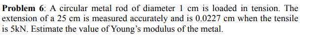 Problem 6: A circular metal rod of diameter 1 cm is loaded in tension. The
extension of a 25 cm is measured accurately and is 0.0227 cm when the tensile
is 5kN. Estimate the value of Young's modulus of the metal.
