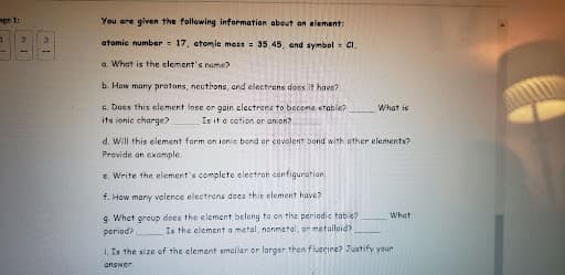 You are given the following information about an element:

atomic number = 17, atomic mass = 35.45, and symbol = Cl.

a. What is the element’s name?

b. How many protons, neutrons, and electrons does it have?

c. Does this element lose or gain electrons to become stable? __________ What is its ionic charge? __________ Is it a cation or an anion?

d. Will this element form an ionic bond or covalent bond with other elements? Provide an example.

e. Write the element’s complete electron configuration.

f. How many valence electrons does this element have?

g. What group does the element belong to on the periodic table? _______ What period? _______ Is the element a metal, nonmetal, or metalloid? _______

h. Is the size of the element smaller or larger than fluorine? Justify your answer.