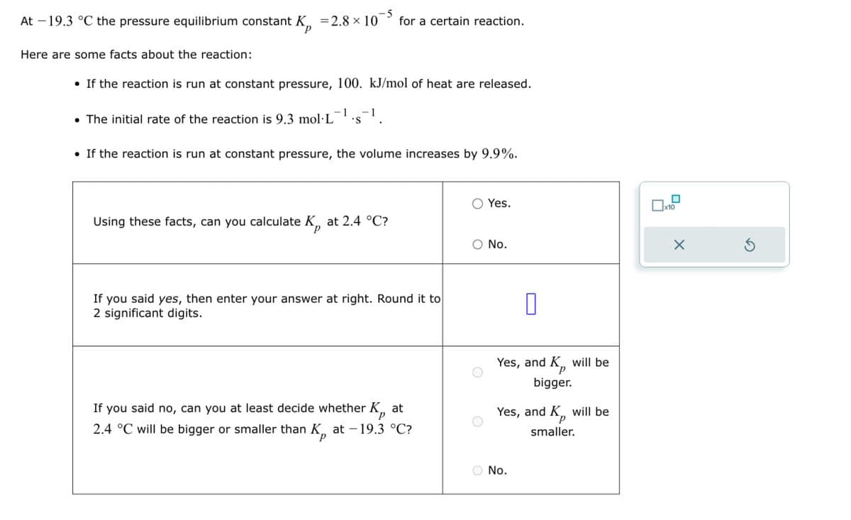 At 19.3 °C the pressure equilibrium constant K = 2.8 × 10
Here are some facts about the reaction:
-5
for a certain reaction.
• If the reaction is run at constant pressure, 100. kJ/mol of heat are released.
• The initial rate of the reaction is 9.3 mol·L
-1
'S
-1
• If the reaction is run at constant pressure, the volume increases by 9.9%.
Using these facts, can you calculate K, at 2.4 °C?
Yes.
☐ x10
○ No.
If you said yes, then enter your answer at right. Round it to
2 significant digits.
P
If you said no, can you at least decide whether K, at
2.4 °C will be bigger or smaller than K, at -19.3 °C?
P
Π
Yes, and K, will be
P
bigger.
Yes, and K, will be
smaller.
No.
×