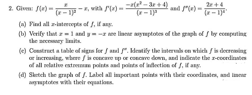 2. Given: f(x)
-
I
(x - 1)²
-
- x, with f'(x) =
1
-x(x²-3x+4)
(x - 1)³
and f"(x)=
2x: +4
(x - 1)¹
(a) Find all r-intercepts of f, if any.
(b) Verify that x = 1 and y = -x are linear asymptotes of the graph of f by computing
the necessary limits.
(c) Construct a table of signs for f and f". Identify the intervals on which f is decreasing
or increasing, where f is concave up or concave down, and indicate the x-coordinates
of all relative extremum points and points of inflection of f, if any.
(d) Sketch the graph of f. Label all important points with their coordinates, and linear
asymptotes with their equations.