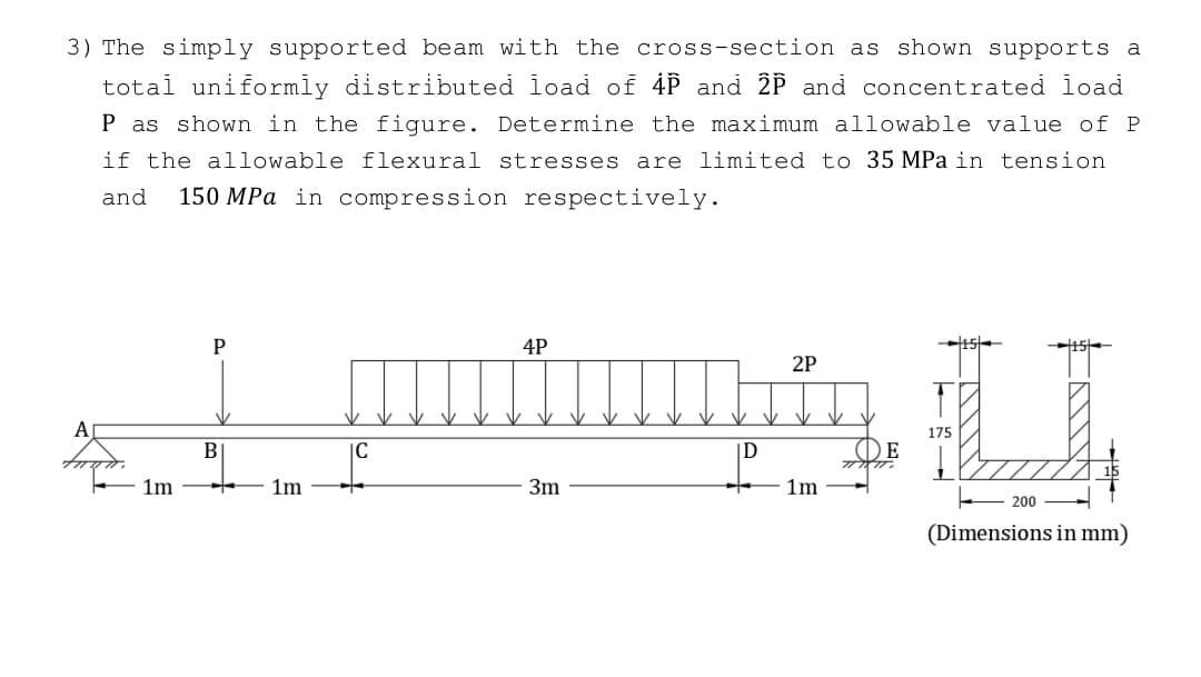 3) The simply supported beam with the cross-section as shown supports a
total uniformly distributed load of 4P and 2P and concentrated load
P as shown in the figure. Determine the maximum allowable value of P
if the allowable flexural stresses are limited to 35 MPa in tension
and 150 MPa in compression respectively.
1m
P
B
1m
IC
4P
3m
D
2P
1m
DE
U
175
200
(Dimensions in mm)