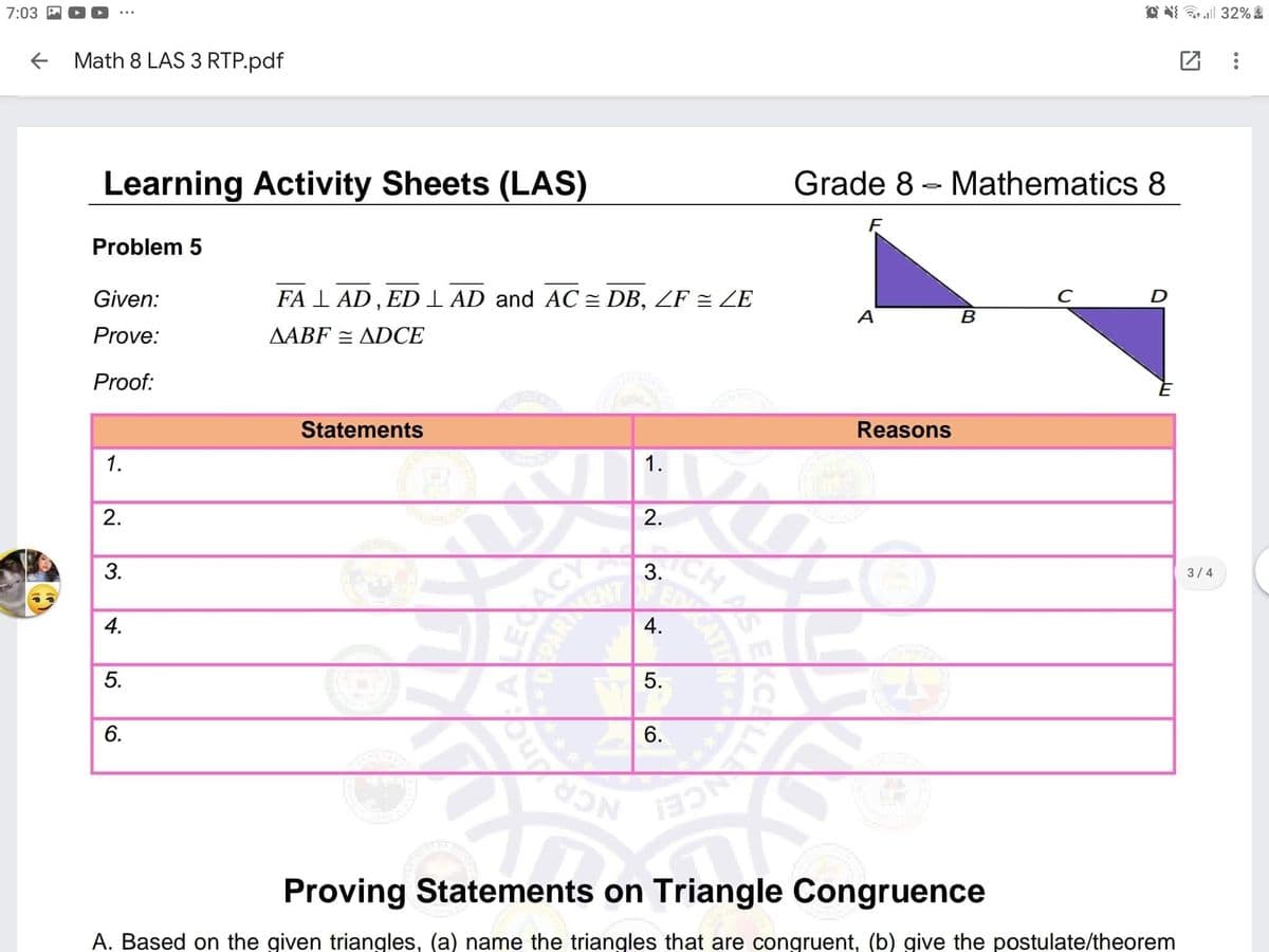 7:03 P
Math 8 LAS 3 RTP.pdf
O N ll 32%
Learning Activity Sheets (LAS)
Grade 8 - Mathematics 8
Problem 5
Given:
FA I AD , ED I AD and AC = DB, ZF = ZE
Prove:
AABF = ADCE
A
Proof:
Statements
1.
Reasons
1.
2.
3.
ACY
ARENT
3.
3/4
4.
ED
6.
NCR
Proving Statements on Triangle Congruence
A. Based on the given triangles, (a) name the triangles that are congruent, (b) give the postulate/theorem
CHAS
CATI
4.
5.
6.
2.
5.
