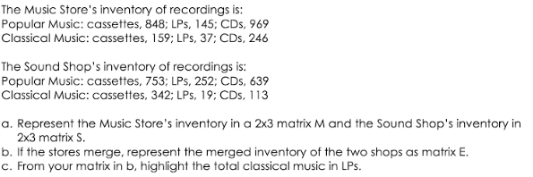 The Music Store's inventory of recordings is:
Popular Music: cassettes, 848; LPs, 145; CDs, 969
Classical Music: cassettes, 159; LPs, 37; CDs, 246
The Sound Shop's inventory of recordings is:
Popular Music: cassettes, 753; LPs, 252; CDs, 639
Classical Music: cassettes, 342; LPs, 19; CDs, 113
a. Represent the Music Store's inventory in a 2x3 matrix M and the Sound Shop's inventory in
2x3 matrix S.
b. If the stores merge, represent the merged inventory of the two shops as matrix E.
c. From your matrix in b, highlight the total classical music in LPs.
