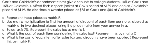 Cox's and Goldstein's department stores give discounts to college students, 10% at Cox's and
15% at Goldstein's. Alfred finds a sports jacket at Cox's priced at $139 and one at Goldstein's
priced at $119. He also finds a sweater priced at $75 at Cox's and $84 at Goldstein's.
a. Represent these prices as matrix P.
b. Use matrix multiplication to find the amount of discount of each item per store, labeled as
matrix d, in two decimal places, using the price matrix from your answer in a.
c. Sales tax is 7%. Represent the sales tax as matrix S.
d. What is the cost of each item considering the sales tax? Represent this by matrix C.
e. What is the cost of each item after sales tax and discounts have been applied? Represent
this by matrix F.
