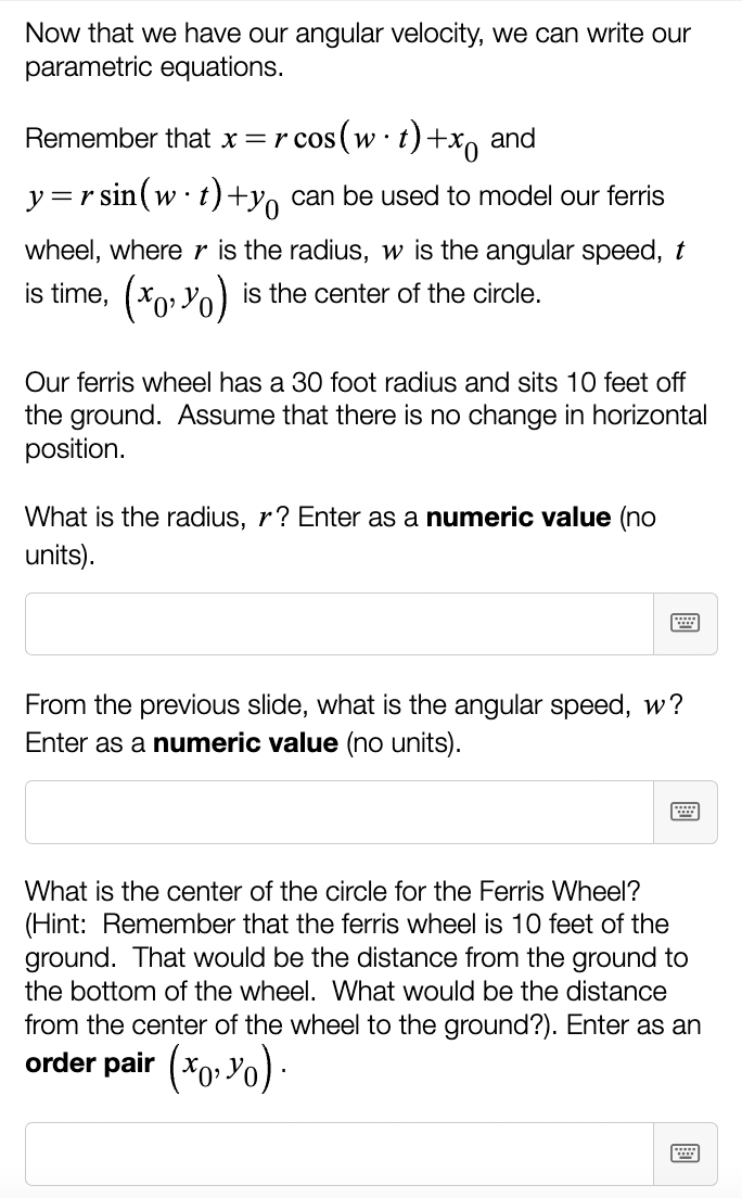 Now that we have our angular velocity, we can write our
parametric equations.
Remember that x = r cos(w t) +x and
y=rsin (w t) +y can be used to model our ferris
wheel, where r is the radius, w is the angular speed, t
is time, (x,y) is the center of the circle.
Our ferris wheel has a 30 foot radius and sits 10 feet off
the ground. Assume that there is no change in horizontal
position.
What is the radius, r? Enter as a numeric value (no
units).
From the previous slide, what is the angular speed, w?
Enter as a numeric value (no units).
What is the center of the circle for the Ferris Wheel?
(Hint: Remember that the ferris wheel is 10 feet of the
ground. That would be the distance from the ground to
the bottom of the wheel. What would be the distance
from the center of the wheel to the ground?). Enter as an
order pair (x, y).
W