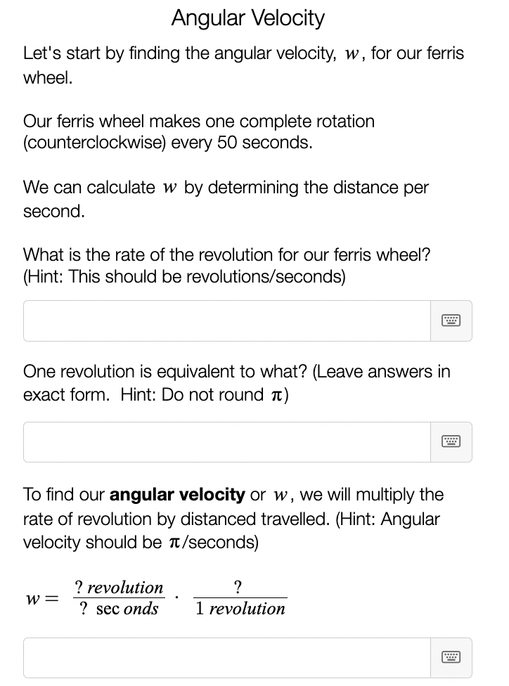 ### Angular Velocity

Let's start by finding the angular velocity, \( w \), for our Ferris wheel.

Our Ferris wheel makes one complete rotation (counterclockwise) every 50 seconds.

We can calculate \( w \) by determining the distance per second.

**Question:**
What is the rate of the revolution for our Ferris wheel?
(Hint: This should be revolutions/seconds)

[Answer Box]

One revolution is equivalent to what? (Leave answers in exact form. Hint: Do not round \( \pi \))

[Answer Box]

To find our **angular velocity** or \( w \), we will multiply the rate of revolution by the distance traveled. (Hint: Angular velocity should be \( \pi \)/seconds)

\[ w = \frac{? \text{ revolution}}{? \text{ seconds}} \cdot \frac{?}{1 \text{ revolution}} \]

[Answer Box]

---

In the context of this learning module:
- The first question prompts students to calculate the rate of revolutions in terms of revolutions per second based on the given time.
- The second question ensures students understand the equivalence of one revolution in terms of radians, specifically hinting towards a connection involving \( 2\pi \).
- The final formula provided in the module is for calculating angular velocity using the rate of revolution and specifying the conversion factor between revolutions and radians. Students are asked to supply the appropriate values.