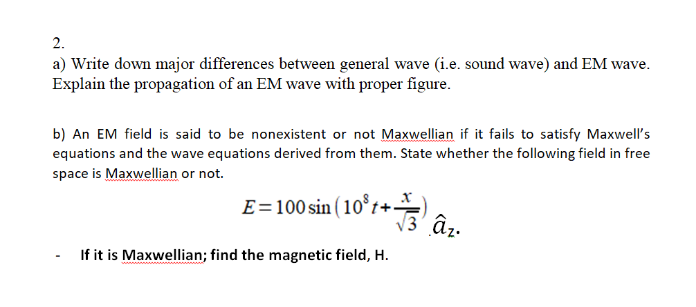 2.
a) Write down major differences between general wave (i.e. sound wave) and EM wave.
Explain the propagation of an EM wave with proper figure.
b) An EM field is said to be nonexistent or not Maxwellian if it fails to satisfy Maxwell's
equations and the wave equations derived from them. State whether the following field in free
space is Maxwellian or not.
E=100 sin ( 10°z+' â..
If it is Maxwellian; find the magnetic field, H.
