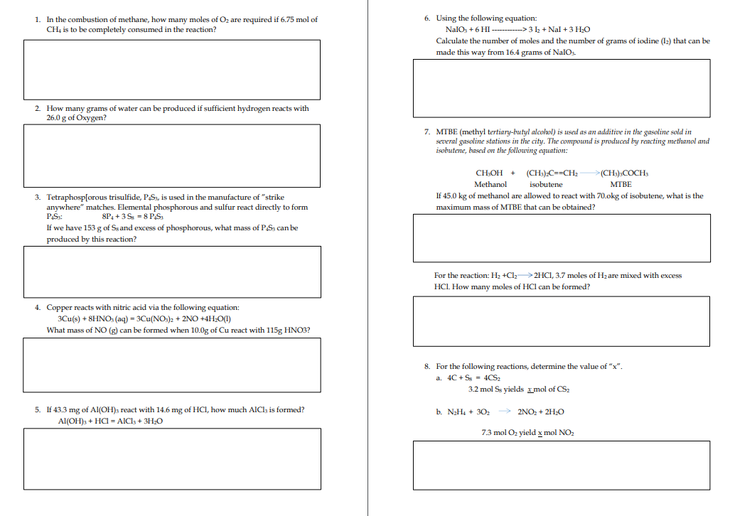 1. In the combustion of methane, how many moles of O₂ are required if 6.75 mol of
CH4 is to be completely consumed in the reaction?
2. How many grams of water can be produced if sufficient hydrogen reacts with
26.0 g of Oxygen?
3. Tetraphosp[orous trisulfide, PS3, is used in the manufacture of "strike
anywhere" matches. Elemental phosphorous and sulfur react directly to form
P4S3:
8P4+3 S8 PS₁
If we have 153 g of Ss and excess of phosphorous, what mass of P4S3 can be
produced by this reaction?
4. Copper reacts with nitric acid via the following equation:
3Cu(s) + 8HNO3(aq) = 3Cu(NO3)2 + 2NO+4H₂O(1)
What mass of NO (g) can be formed when 10.0g of Cu react with 115g HNO3?
5. If 43.3 mg of Al(OH)3 react with 14.6 mg of HCl, how much AlCl3 is formed?
Al(OH)3 + HCl = AlCl3 + 3H₂O
6. Using the following equation:
NalO3 + 6 HI ------------> 3 1₂ + Nal + 3 H₂O
Calculate the number of moles and the number
made this way from 16.4 grams of NalO3.
7. MTBE (methyl tertiary-butyl alcohol) is used as an additive in the gasoline sold in
several gasoline stations in the city. The compound is produced by reacting methanol and
isobutene, based on the following equation:
grams of iodine (1₂) that can be
CH₂OH + (CH3)2C==CH₂
Methanol isobutene
>(CH₂)3COCH3
MTBE
If 45.0 kg of methanol are allowed to react with 70.okg of isobutene, what is the
maximum mass of MTBE that can be obtained?
For the reaction: H₂ +Cl₂-2HCl, 3.7 moles of H₂ are mixed with excess
HCL. How many moles of HCl can be formed?
8. For the following reactions, determine the value of "x".
a. 4C+S4CS₂
3.2 mol Ss yields xmol of CS₂
b. N₂H₂ + 30₂ → 2NO₂ + 2H₂O
7.3 mol O₂ yield x mol NO₂
