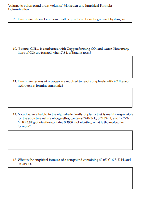 Volume to volume and gram-volume/ Molecular and Empirical Formula
Determination
9. How many liters of ammonia will be produced from 15 grams of hydrogen?
10. Butane, C₂H10, is combusted with Oxygen forming CO₂ and water. How many
liters of CO₂ are formed when 7.8 L of butane react?
11. How many grams of nitrogen are required to react completely with 6.5 liters of
hydrogen in forming ammonia?
12. Nicotine, an alkaloid in the nightshade family of plants that is mainly responsible
for the addictive nature of cigarettes, contains 74.02% C, 8.710 % H, and 17.27%
N. If 40.57 g of nicotine contains 0.2500 mol nicotine, what is the molecular
formula?
13. What is the empirical formula of a compound containing 40.0% C, 6.71% H, and
53.28% O?