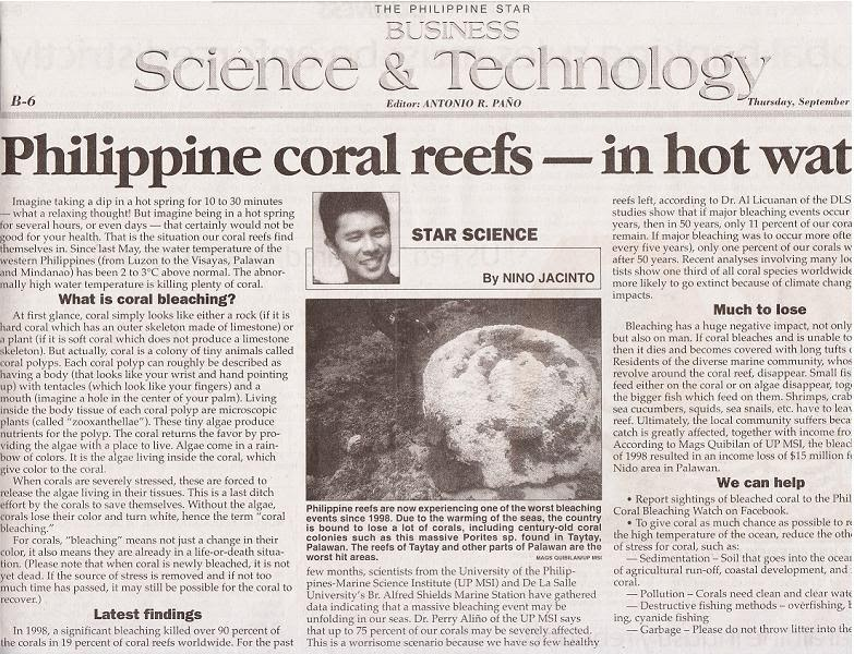 B-6
Science & Technology.......
Editor: ANTONIO R. PAÑO
THE PHILIPPINE STAR
BUSINESS
At first glance, coral simply looks like either a rock (if it is
hard coral which has an outer skeleton made of limestone) or
a plant (if it is soft coral which does not produce a limestone
skeleton). But actually, coral is a colony of tiny animals called
coral polyps. Each coral polyp can roughly be described as
having a body (that looks like your wrist and hand pointing
up) with tentacles (which look like your fingers) and a
mouth (imagine a hole in the center of your palm). Living
inside the body tissue of each coral polyp are microscopic
plants (called "zooxanthellae"). These tiny algae produce
nutrients for the polyp. The coral returns the favor by pro-
viding the algae with a place to live. Algae come in a rain-
bow of colors. It is the algae living inside the coral, which
give color to the coral.
When corals are severely stressed, these are forced to
release the algae living in their tissues. This is a last ditch
effort by the corals to save themselves. Without the algae,
corals lose their color and turn white, hence the term "coral
bleaching."
For corals, "bleaching" means not just a change in their
color, it also means they are already in a life-or-death situa-
tion. (Please note that when coral is newly bleached, it is not
yet dead. If the source of stress is removed and if not too
much time has passed, it may still be possible for the coral to
recover.)
Philippine coral reefs-in hot wat
Imagine taking a dip in a hot spring for 10 to 30 minutes
- what a relaxing thought! But imagine being in a hot spring
for several hours, or even days-that certainly would not be
good for your health. That is the situation our coral reefs find
themselves in. Since last May, the water temperature of the
western Philippines (from Luzon to the Visayas, Palawan
and Mindanao) has been 2 to 3°C above normal. The abnor-
mally high water temperature is killing plenty of coral.
What is coral bleaching?
Latest findings
In 1998, a significant bleaching killed over 90 percent of
the corals in 19 percent of coral reefs worldwide. For the past
STAR SCIENCE
By NINO JACINTO
Philippine reefs are now experiencing one of the worst bleaching
events since 1998. Due to the warming of the seas, the country
is bound to lose a lot of corals, including century-old coral
colonies such as this massive Porites sp. found in Taytay,
Palawan. The reefs of Taytay and other parts of Palawan are the
worst hit areas.
MAGS QUIBILAN
few months, scientists from the University of the Philip-
pines-Marine Science Institute (UP MSI) and De La Salle
University's Br. Alfred Shields Marine Station have gathered
data indicating that a massive bleaching event may be
unfolding in our seas. Dr. Perry Aliño of the UP MSI says
that up to 75 percent of our corals may be severely affected.
This is a worrisome scenario because we have so few healthy
Thursday, September
reefs left, according to Dr. Al Licuanan of the DLS
studies show that if major bleaching events occur
years, then in 50 years, only 11 percent of our coral
remain. If major bleaching was to occur more ofte
every five years), only one percent of our corals w
after 50 years. Recent analyses involving many loc
tists show one third of all coral species worldwide
more likely to go extinct because of climate chang
impacts.
Much to lose
Bleaching has a huge negative impact, not only
but also on man. If coral bleaches and is unable to
then it dies and becomes covered with long tufts (
Residents of the diverse marine community, whos
revolve around the coral reef, disappear. Small fis
feed either on the coral or on algae disappear, tog
the bigger fish which feed on them. Shrimps, crab
sea cucumbers, squids, sea snails, etc. have to leav
reef. Ultimately, the local community suffers becal
catch is greatly affected, together with income fro
According to Mags Quibilan of UP MSI, the bleach
of 1998 resulted in an income loss of $15 million fi
Nido area in Palawan.
We can help
Report sightings of bleached coral to the Phil
Coral Bleaching Watch on Facebook.
• To give coral as much chance as possible to re
the high temperature of the ocean, reduce the oth
of stress for coral, such as:
-Sedimentation - Soil that goes into the ocear
of agricultural run-off, coastal development, and .
coral.
-Pollution - Corals need clean and clear wate
Destructive fishing methods - overfishing, I
ing, cyanide fishing
-Garbage - Please do not throw litter into the