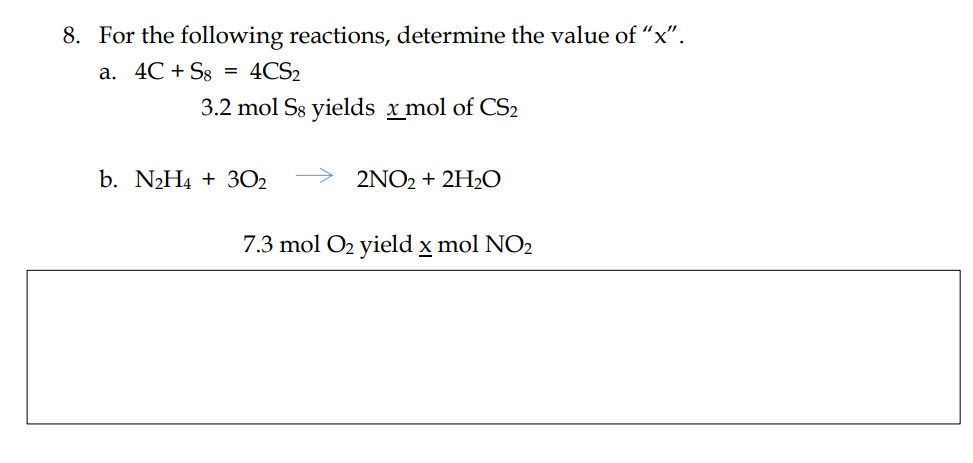 8. For the following reactions, determine the value of "x".
a. 4C + Sg
4CS₂
3.2 mol Ss yields x mol of CS2
=
b. N₂H4 + 30₂
2NO2 + 2H₂O
7.3 mol O₂ yield x mol NO2