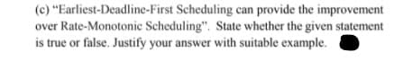 (c) "Earliest-Deadline-First Scheduling can provide the improvement
over Rate-Monotonic Scheduling". State whether the given statement
is true or false. Justify your answer with suitable example.
