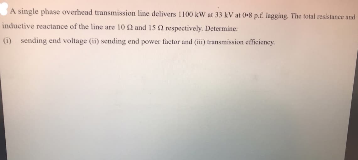 A single phase overhead transmission line delivers 1100 kW at 33 kV at 0 8 p.f. lagging. The total resistance and
inductive reactance of the line are 10 2 and 15 Q respectively. Determine:
(i) sending end voltage (ii) sending end power factor and (ii) transmission efficiency.
