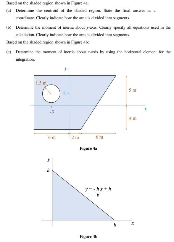 Based on the shaded region shown in Figure 4a:
(a) Determine the centroid of the shaded region. State the final answer as a
coordinate. Clearly indicate how the area is divided into segments.
(b) Determine the moment of inertia about y-axis. Clearly specify all equations used in the
calculation. Clearly indicate how the area is divided into segments.
Based on the shaded region shown in Figure 4b:
(c) Determine the moment of inertia about x-axis by using the horizontal element for the
integration.
1.5 m
5 m
2-
-3
4 m
6 m
2 m
6 m
Figure 4a
y
h
y = -hx +h
b
Figure 4b
