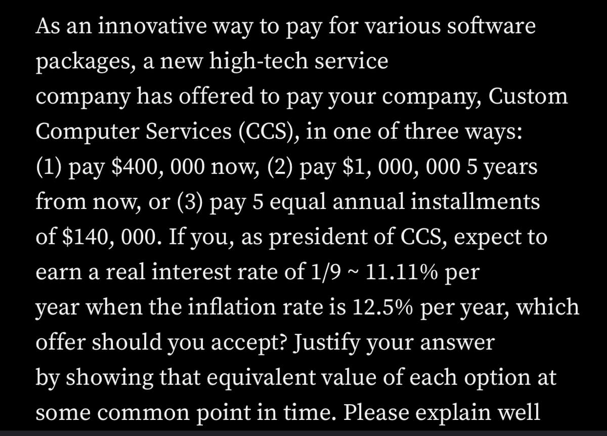 As an innovative way to pay for various software
packages, a new high-tech service
company has offered to pay your company, Custom
Computer Services (CCS), in one of three ways:
(1) pay $400, 000 now, (2) pay $1, 000, 000 5 years
from now, or (3) pay 5 equal annual installments
of $140, 000. If you, as president of CCS, expect to
earn a real interest rate of 1/9 ~ 11.11% per
year when the inflation rate is 12.5% per year, which
offer should you accept? Justify your answer
by showing that equivalent value of each option at
some common point in time. Please explain well