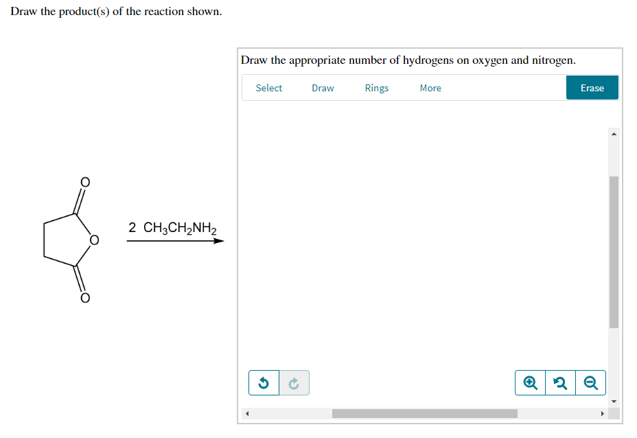 Draw the product(s) of the reaction shown.
Draw the appropriate number of hydrogens on oxygen and nitrogen.
Select
Draw
Rings
More
Erase
2 CH3CH2NH2
