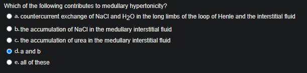 Which of the following contributes to medullary hypertonicity?
a. countercurrent exchange of NaCl and H20 in the long limbs of the loop of Henle and the interstitial fluid
b. the accumulation of NaCl in the medullary interstitial fluid
c. the accumulation of urea in the medullary interstitial fluid
O d.a and b
e. all of these
